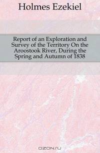 Report of an Exploration and Survey of the Territory On the Aroostook River, During the Spring and Autumn of 1838