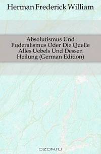 Absolutismus Und Foderalismus Oder Die Quelle Alles Uebels Und Dessen Heilung (German Edition)