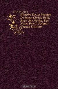 Histoire De La Passion De Jesus-Christ, Publ. Avec Une Notice, Des Notes Par G. Peignot (French Edition)