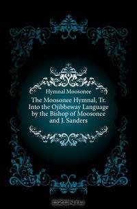 The Moosonee Hymnal, Tr. Into the Ojibbeway Language by the Bishop of Moosonee and J. Sanders