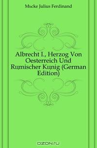 Albrecht I., Herzog Von Oesterreich Und Romischer Konig (German Edition)