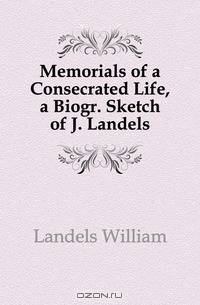 Memorials of a Consecrated Life, a Biogr. Sketch of J. Landels