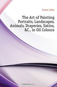 The Art of Painting Portraits, Landscapes, Animals, Draperies, Satins, &C., in Oil Colours