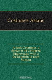 Asiatic Costumes, a Series of 44 Coloured Engravings, with a Description to Each Subject