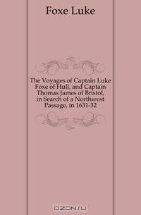 The Voyages of Captain Luke Foxe of Hull, and Captain Thomas James of Bristol, in Search of a Northwest Passage, in 1631-32