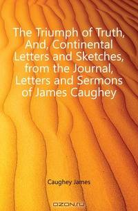 The Triumph of Truth, And, Continental Letters and Sketches, from the Journal, Letters and Sermons of James Caughey