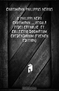 P. Philippi Nerii Chrismann Regula Fidei Catholic? Et Collectio Dogmatum Credendorum (French Edition)