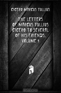 The Letters of Marcus Tullius Cicero to Several of His Friends, Volume 1