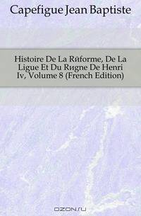 Histoire De La Reforme, De La Ligue Et Du Regne De Henri Iv, Volume 8 (French Edition)