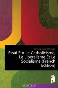 Essai Sur Le Catholicisme, Le Liberalisme Et Le Socialisme (French Edition)