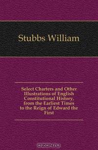Select Charters and Other Illustrations of English Constitutional History, from the Earliest Times to the Reign of Edward the First