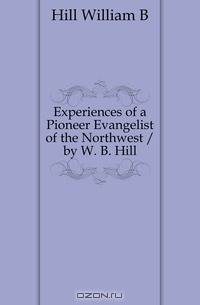 Experiences of a Pioneer Evangelist of the Northwest / by W. B. Hill