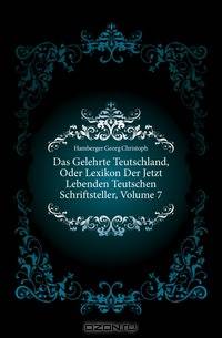 Das Gelehrte Teutschland, Oder Lexikon Der Jetzt Lebenden Teutschen Schriftsteller, Volume 7