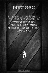 A Series of Letters Addressed to the Duke of Sussex, As President of the Royal Society, Remonstrating Against the Conduct of That Learned Body