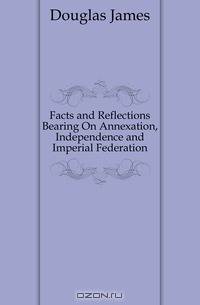 Facts and Reflections Bearing On Annexation, Independence and Imperial Federation