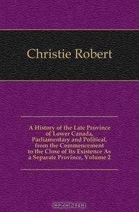 A History of the Late Province of Lower Canada, Parliamentary and Political, from the Commencement to the Close of Its Existence As a Separate Province, Volume 2