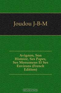Avignon, Son Histoire, Ses Papes, Ses Monumens Et Ses Environs (French Edition)