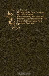 History of the Late Province of Lower Canada Parliamentary and Political from the Commencement to the Close of Its Existence As a Separate Province