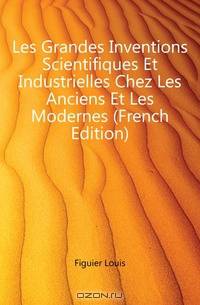 Les Grandes Inventions Scientifiques Et Industrielles Chez Les Anciens Et Les Modernes (French Edition)