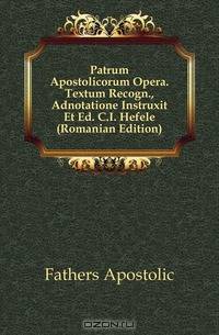 Patrum Apostolicorum Opera. Textum Recogn., Adnotatione Instruxit Et Ed. C.I. Hefele (Romanian Edition)