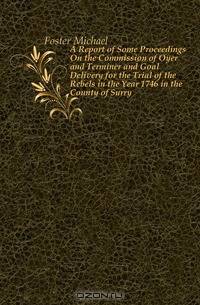 A Report of Some Proceedings On the Commission of Oyer and Terminer and Goal Delivery for the Trial of the Rebels in the Year 1746 in the County of Surry