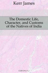 The Domestic Life, Character, and Customs of the Natives of India