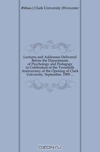 Lectures and Addresses Delivered Before the Departments of Psychology and Pedagogy in Celebration of the Twentieth Anniversary of the Opening of Clark University. September, 1909