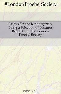 Essays On the Kindergarten, Being a Selection of Lectures Read Before the London Froebel Society