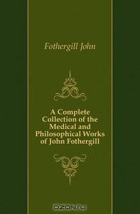 A Complete Collection of the Medical and Philosophical Works of John Fothergill