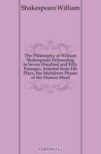The Philosophy of William Shakespeare Delineating in Seven Hundred and Fifty Passages, Selected from His Plays, the Multiform Phases of the Human Mind