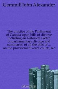 The practice of the Parliament of Canada upon bills of divorce including an historical sketch of parliamentary divorce and summaries of all the bills of ... on the provincial divorce courts, &c