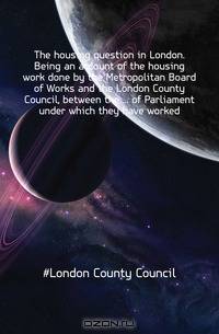 The housing question in London. Being an account of the housing work done by the Metropolitan Board of Works and the London County Council, between the of Parliament under which they have worked