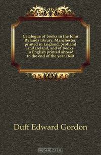 Catalogue of books in the John Rylands library, Manchester, printed in England, Scotland and Ireland, and of books in English printed abroad to the end of the year 1640