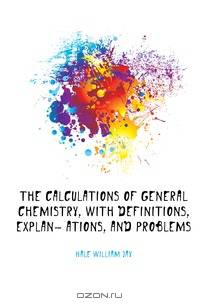 The Calculations of General Chemistry, with Definitions, Explan- Ations, and Problems