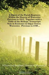 A Digest of the Parish Registers Within the Diocese of Worcester Previous to 1812, Together with a Table of the Bishops