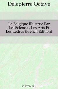 La Belgique Illustree Par Les Sciences, Les Arts Et Les Lettres (French Edition)