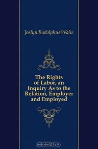 The Rights of Labor, an Inquiry As to the Relation, Employer and Employed