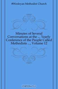 Minutes of Several Conversations at the Yearly Conference of the People Called Methodists , Volume 12