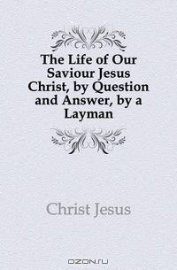 The Life of Our Saviour Jesus Christ, by Question and Answer, by a Layman