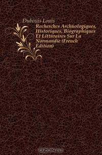 Recherches Archeologiques, Historiques, Biographiques Et Litteraires Sur La Normandie (French Edition)