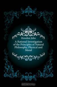A Rational Investigation of the Principles of Natural Philosophy, Physical and Moral