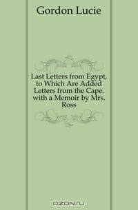 Last Letters from Egypt, to Which Are Added Letters from the Cape. with a Memoir by Mrs. Ross