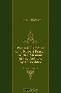 Poetical Remains of ... Robert Fraser. with a Memoir of the Author, by D. Vedder