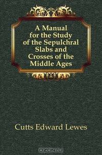 A Manual for the Study of the Sepulchral Slabs and Crosses of the Middle Ages