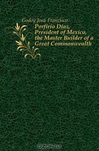 Porfirio Diaz, President of Mexico, the Master Builder of a Great Commonwealth