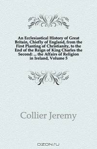 An Ecclesiastical History of Great Britain, Chiefly of England, from the First Planting of Christianity, to the End of the Reign of King Charles the Second: ... the Affairs of Religion in Ireland, Volume 5