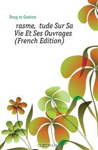 Erasme, Etude Sur Sa Vie Et Ses Ouvrages (French Edition)