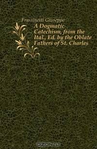 A Dogmatic Catechism, from the Ital., Ed. by the Oblate Fathers of St. Charles