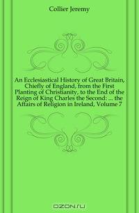 An Ecclesiastical History of Great Britain, Chiefly of England, from the First Planting of Christianity, to the End of the Reign of King Charles the Second: ... the Affairs of Religion in Ireland, Volume 7
