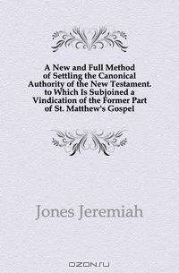 A New and Full Method of Settling the Canonical Authority of the New Testament. to Which Is Subjoined a Vindication of the Former Part of St. Matthew
